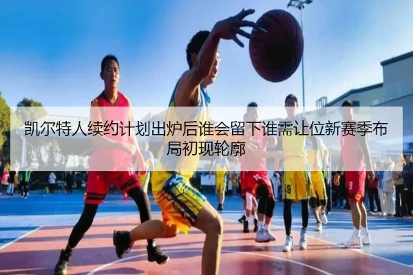 凯尔特人续约计划出炉后谁会留下谁需让位新赛季布局初现轮廓 | kaiyun